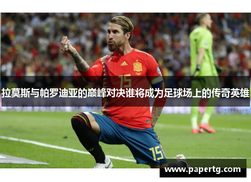 拉莫斯与帕罗迪亚的巅峰对决谁将成为足球场上的传奇英雄