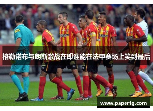 格勒诺布与朗斯激战在即谁能在法甲赛场上笑到最后