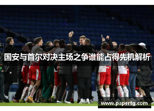 国安与首尔对决主场之争谁能占得先机解析